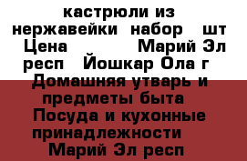 кастрюли из нержавейки  набор 6 шт › Цена ­ 3 900 - Марий Эл респ., Йошкар-Ола г. Домашняя утварь и предметы быта » Посуда и кухонные принадлежности   . Марий Эл респ.